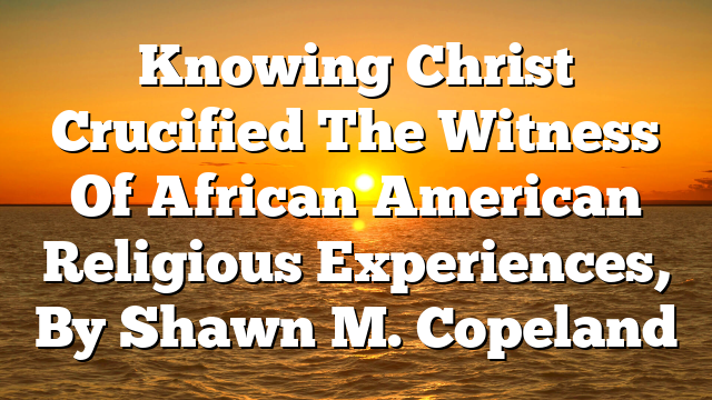 Knowing Christ Crucified  The Witness Of African American Religious Experiences, By Shawn M. Copeland